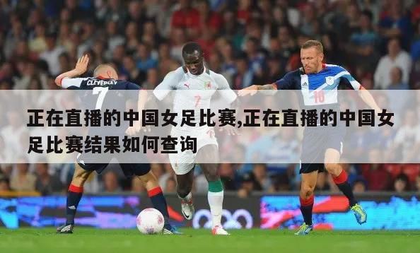 正在直播的中国女足比赛,正在直播的中国女足比赛结果如何查询