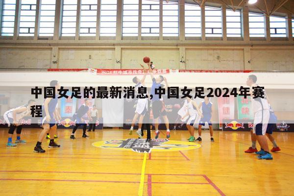 中国女足的最新消息,中国女足2024年赛程