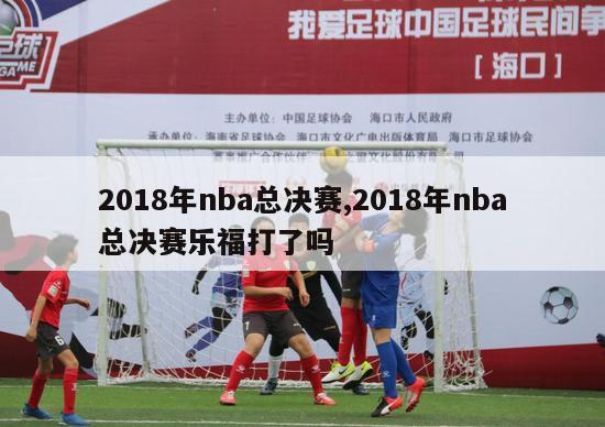 2018年nba总决赛,2018年nba总决赛乐福打了吗