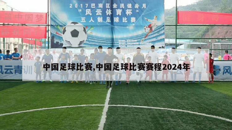 中国足球比赛,中国足球比赛赛程2024年