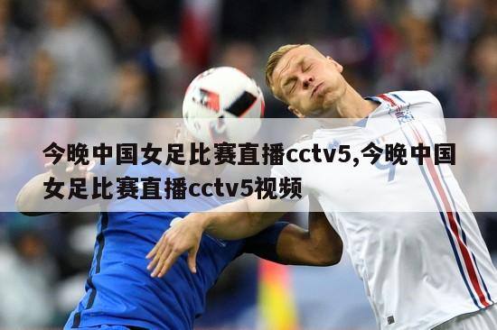 今晚中国女足比赛直播cctv5,今晚中国女足比赛直播cctv5视频