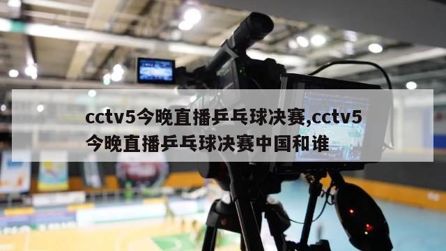 cctv5今晚直播乒乓球决赛,cctv5今晚直播乒乓球决赛中国和谁