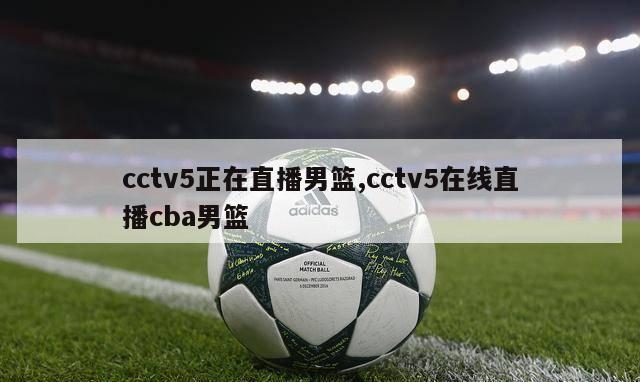 cctv5正在直播男篮,cctv5在线直播cba男篮